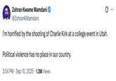Zohran Kwame Mamdani @ZohrankMamdani I'm horrified by the shooting of Charlie Kirk at a college event in Utah. Political violence has no place in our country. • 3:34 PM Sep 10, 2025 1.3M Views ...
