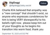 DigiDoggi @digidoggi.bsky.social Follow Charlie Kirk believed that empathy was a "new concept" that shouldn't exist, so anyone who expresses condolences for him is being VERY disrespectful to his beliefs right now. please keep him out of your thoughts as he begins his transition into worm food. thank you September 10, 2025 at 8:52 PM