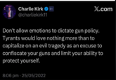 Charlie Kirk @charliekirk11 X.com Don't allow emotions to dictate gun policy. Tyrants would love nothing more than to capitalize on an evil tragedy as an excuse to confiscate your guns and limit your ability to protect yourself. 8:06 pm - 25/05/2022