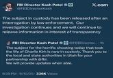 FBI Director Kash Patel @FBIDirectorKash X.com The subject in custody has been released after an interrogation by law enforcement. Our investigation continues and we will continue to release information in interest of transparency FBI Director Kash Patel @FBIDirector.... 1h The subject for the horrific shooting today that took the life of Charlie Kirk is now in custody. Thank you to the local and state authorities in Utah for your partnership with @fbi. We will provide updates when able. 6:59 PM - 9/10/25 336K Views
