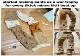 started making pants as a war trophy for every tiktok mince kid I beat up WEIGHTON