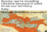 Russia: we're invading Ukraine because it used to be our territory Italy: Mare Germani *Roman drumrolls Intensify* ernja M.Britanni GERMANIA SARMATIA Carpetus M PARTH Tyrrhenum 6 Micadom Mark tanium INTERNUM AFRICA M. Libycum PROCONS Thracia Pontus Caucasus Mons Da Euxinus Cappadoci Dyprus Palanstin SIVE NOSTRUM ARMENIA Mesopotami Yeru Sin Arabic M.Cantabricum Asturia GALLIA ISPANIA Svetica Marbo M.Thericu Konce andinia MARE MAURETANIA Atlas Mons L'IMPERO ROMANO AI TEMPI DI TRAIANO (A. 98-117 D.C.)