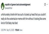 republic of gamers land acknowledgement @weedhitter unfortunately charlie kirk has such a f----- up head that you couldn't really do the xxxtentacion meme with him without it looking like some kind of Old Baby had died 3:30 PM Sep 10, 2025 178.6K Views ...