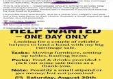 Looking for a couple of reliable helpers for my one-day rummage sale on Saturday, August 30th This is real work - I need people who are willing to actually help with moving furniture, carrying items, setting up tables, and hauling things outside. Please don't respond if you're just looking for free food or freebies. I'll provide food and drinks, and as a thank-you, helpers can pick out a few sale items of their choice. Possibly a small stipend or gas money, but not promised. 17 Saturday, August 30th Morning until done If interested, text only for address: MELP WANTED - ONE DAY ONLY Looking for a couple of reliable helpers to lend a hand with my big rummage sale. Tasks: Moving furniture, setting up tables, hauling items. Perks: Food & drinks provided + pick out some sale items as a thank-you. Note: Possibly a small stipend or gas money, but not promised. Saturday, August 30th