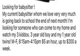 Looking for babysitter! My current babysitter whom we love very very much is going back to school the end of next month! I'm looking for someone who can come to my home and watch my 3 kiddos. 3 year old boy and my 1 year old. twins! M-F, 8:15am-4:15pm $5 an hour, up to $200 a week.