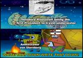 O S PRESIDENT ROOSEVELT UNDER WATER THREE HOURS IN PLUNGER In Submarine Boat He Tests Its Marvelous Per- formances. SENSATIONS ENJOYABLE. Clad Like One of the Crew, the President Worked Levers of Wonderful Craft. SUBMARINE SENSATIONS ENJOYED BY ROOSEVELT. Here are some of the "stunts" Lieut. Nelson performed with the Plunger for the edification of his distinguished guest: Dived forty feet to the bottom of Long Island Sound and re- mained there half an hour while President Roosevelt exarained the boat a mechanism. Exhibition of "porpoise diving." consisting of dashing through the water at high speed, alternately appearing and disappearing along the surface after the manner of a porpoise Dive of twenty feet below sur- face at an angle of forty-five de- grees stopped, engines reversed and craft shoots back to the sur- face. Boat sinks to bottom of the sea. turns completely around and re- verses her course in one minute. Craft sinks to depth of twenty feet, rests motionless with heavy storm raging at the surface. All lights In Plunger extin gulered and crew of nine mun work the boat perfectly in total darkness President Roosevelt witnessed the melal trial trip of the submarine tor edo-boat Plunger off Oyster Bay to ay and, though he appeared enthu- astle, he was thinking all the time what stale fun the occasion was to the nlookers eotnpared with the teen en- oyment of those who were putting the uze meol.anleal fish through its evolu AIR TANKS TORPEDO LEVERS STORAGE ECTING EDO AST TORPE GASTANKS ELECTRIC QUIFT OF THE PLU FOREDDENT! SERS STORAL BATTER PRESIDENT 0 0 Theodore Roosevelt being the first President to travel underwater 0 Ambassador von Sternberg WRITE THAT DOWN WRITE THAT DOWN!