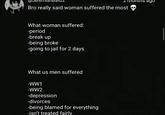 2 months ago Bro really said woman suffered the most What woman suffered: -period -break up -being broke -going to jail for 2 days What us men suffered -WW1 -WW2 -depression -divorces -being blamed for everything -isn't treated fairly