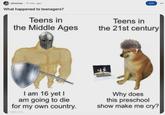 r/memes 17 min. ago What happened to teenagers? Teens in the Middle Ages Teens in Join the 21st century I am 16 yet I am going to die for my own country. Why does this preschool show make me cry?