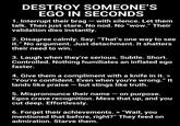 DESTROY SOMEONE'S EGO IN SECONDS 1. Interrupt their brag - with silence. Let them talk. Then just stare. No nod. No "wow." Their validation dies instantly. 2. Disagree calmly. Say: "That's one way to see it." No argument. Just detachment. It shatters their need to win. 3. Laugh when they're serious. Subtle. Short. Controlled. Nothing humiliates an inflated ego faster. 4. Give them a compliment with a knife in it. > "You're confident. Even when you're wrong." It lands like praise - but stings like truth. 5. Mispronounce their name - on purpose. Egos crave recognition. Mess that up, and you cut deep. Effortlessly. 6. Forget their achievements. > "Wait, you mentioned that before, right?" They feed on admiration. Starve them.