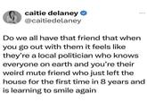 caitie delaney ⭑ @caitiedelaney Do we all have that friend that when you go out with them it feels like they're a local politician who knows everyone on earth and you're their weird mute friend who just left the house for the first time in 8 years and is learning to smile again