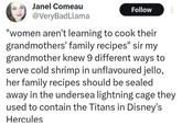 Janel Comeau @Very BadLlama Follow "women aren't learning to cook their grandmothers' family recipes" sir my grandmother knew 9 different ways to serve cold shrimp in unflavoured jello, her family recipes should be sealed away in the undersea lightning cage they used to contain the Titans in Disney's Hercules