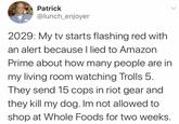 Patrick @lunch_enjoyer 2029: My tv starts flashing red with an alert because I lied to Amazon Prime about how many people are in my living room watching Trolls 5. They send 15 cops in riot gear and they kill my dog. Im not allowed to shop at Whole Foods for two weeks.