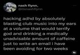 nash flynn, @itsnashflynn hacking adhd by absolutely blasting club music into my ears at a volume that would terrify god and drinking a medically unadvisable amount of caffeine just to write an email i have been avoiding for two weeks