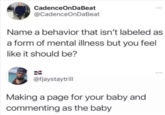 CadenceOnDaBeat @CadenceOnDaBeat Name a behavior that isn't labeled as a form of mental illness but you feel like it should be? @fjaystaytrill Making a page for your baby and commenting as the baby