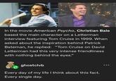 In the movie American Psycho, Christian Bale based the main character on a Letterman interview featuring Tom Cruise in 1999. When asked about the inspiration behind Patrick Bateman, he replied: "Tom Cruise on David Letterman had this very intense friendliness with nothing behind the eyes." ghostclvb Every day of my life I think about this fact. Every single day.