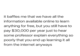 it baffles me that we have all the information available online to learn anything for free, but you still have to pay $30,000 per year just to hear some professor explain everything so poorly that you end up learning it all from the internet anyways