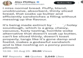 Alex Phillips @ThatAlexWoman Subscribe I miss normal bread. Fluffy, bland, unobtrusive, absorbent, thinly sliced bread, that soaks up butter and efficiently sandwiches a filling without messing up the flavour. It's being made extinct by * ✓ holey sourdough, which is a grey, chewy, vacuous, fusty tasting, horrible woke alternative that doesn't soak up butter, can't be sliced thinly, doesn't toast properly, tangs like it's gone damp and foetid, makes a godawful sandwich and is like noshing on a poncy porous plimsoll. 12:36 30 Aug 25 89.6K Views 117 Reposts 46 Quotes 2,049 Likes