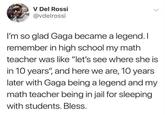 V Del Rossi @vdelrossi I'm so glad Gaga became a legend. I remember in high school my math teacher was like "let's see where she is in 10 years", and here we are, 10 years later with Gaga being a legend and my math teacher being in jail for sleeping with students. Bless.