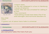 : Anonymous 86 KB JPG 09/11/25(Thu)09:07:51 No.82466078 >check news >a 13y old collapsed in a bus in Hamburg > cause of ketamin >some 30y old was arrested for selling it to him >top comment: >everything would have been fine if he sold estrogen and hormone blockers to the child >???? >I guess out of place trans hate is universal >>82466100 # : Anonymous >>82466078 # 09/11/25(Thu)09:11:19 No.82466100 yes everyone hates the trans f--- you