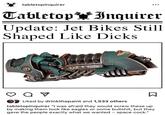 tabletopinquirer Tabletop Inquirer Update: Jet Bikes Still Shaped Like D---- от Liked by drinkthepaint and 1,533 others Σ tabletopinquirer "I was afraid they would screw these up by making them look like eagles or some b-------, but they gave the people exactly what we wanted - space c---."