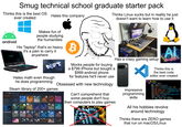 Smug technical school graduate starter pack Thinks this is the best OS ever created Hates this company Thinks Linux sucks but in reality he just doesn't want to learn how to use it android Makes fun of people studying the humanities His "laptop" that's so heavy. it's a pain to carry it anywhere B AL PREDATOR 1 NE FT Hates math even though he does programming Mocks people for buying a $799 iPhone but bought a $999 android phone for features he'll never use Obsessed with new technology Steam library of 200+ games STORE LIBRARY COMMUNITY NAITHIN DRAG HERE ove these apps from YOUR COLLECTIONS NATION +EXPEDITION' GAMES ( DRAG HERE TO 'EXPEDITION FAVORITES + ACTION/SQUAD STRATEGY -COS Artifact CREATE A NEW COLLECTION GAMES ACTION ADVENTURE ACTION SQUAD STRATEGY ACTION/ STRATEGY ADVENTURE LEGENDS ADVENTURE / ADVENTURE HORROR P&C BUILDER CCG CCGS COMPLETED Hand of Fate 2 (2) +COMPLETED +EARLY ACCESS-TRY LATER I EARLY ACCESS TRY LATER (40) ENGINEERS (2) FIGHTIN GAME GRAND STRATEGY INCOMPLETE- INTERESTED (143) INCOMPLETE NOT INTERESTED (98) MULTIPLAYER (161 NEVER PLAYED (106 +GRAND STRATEGY D +INCOMPLETE INTERESTED +INCOMPLETE NOT INTERESTED I +MULTIPLAYER I +NEVER PLAYED + NEVER PLAYED/HUMBLE BUNDLE NEVER PLAYED +ADD A GAME HUMBLE DOWNLOADS Can't comprehend that some people don't buy their computers to play games Has a crazy gaming setup. Impressive programming skills Thinks this is the best code editor ever created datas: init_(self): gpu gpuInfo.get_gpu(0) self.load=int(gpu.query_load() 1000 self.gpu_clock = int(round (gpu.query_set self.gpu_memory_usage = round(gpu.query self.gpu_gtt_usage = round(gpu.query gtt self.power gpu.query_power() self.voltage = round(gpu.query graphics fans sensors_fans() for name, value in fans.items(): attr(self, name, value[0][ All his hobbies revolve around technology Thinks there are ZERO games that run on macOS/Linux