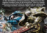In the 3rd Edition of Horus Heresy, Alpharius has the highest Intellect stat of all Primarchs. This is a subtle reference to the fact that he walked up to a physically stronger brother, started a fight, and f---ing died