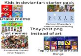 Kids in deviantart starter pack THE LOUX HOUSE nickelodeon. SpongeBob SQUAREPANTS Drake meme make your own The Superbehe Pass Who Festsp FOOD Extra Roles (Big Bother and More} REALITY TV HAD IT COMING! COST! PXAR ANIMATION STUDIOS Cartoon Characters hates or like something They post png Cast memes instead of art Photoro O A crossover that will never happen com My Top 10 Disne CHANNEL Characters Top 10 favorite or hated things