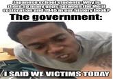 Japanese school students: Why is there so many gaps between the Meiji restoration and 1945 in our history book? The government: I SAID WE VICTIMS TODAY