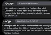 Google did paddington bear kill charlie kirk It is a baseless and false claim that Paddington Bear killed Charlie Kirk. The internet meme linking the fictional children's character to the death of the conservative activist is inaccurate and offensive. Google did paddington bear kill charlie kirk Paddington Bear is a fictional, benevolent character. Paddington is a kindhearted bear from children's literature, known for his love of marmalade and his polite nature. He is not a real individual, nor does he engage in violence.