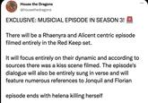 House the Dragons @housethedragons EXCLUSIVE: MUSICIAL EPISODE IN SEASON 3! There will be a Rhaenyra and Alicent centric episode filmed entirely in the Red Keep set. It will focus entirely on their dynamic and according to sources there was a kiss scene filmed. The episode's dialogue will also be entirely sung in verse and will feature numerous references to Jonquil and Florian episode ends with helena killing herself