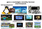 gen-z nostalgia novelty farmer starterpack probably brags to people they use linux, while it's a dual boot pc and they never even touch linux. 600 SONY films concerts on 3ds makes this their whole personality has a modded psp with a trendy keychain, only uses it to film tiktok edits. never played it Snes9x&N USB the homebrew channel Nintendo bagx Nintendont 339 Wilstation 57 SEGA 7:26 PM Wil Sun 7/16 SHARP dream OS dream OS plays a old version of minecraft(one they likely missed out on) has a jailbroken wii on a crt they bought on facebook marketplace, purely for decor. alyzea Album • May 9 • Latest release this is their new fav thing probably talks about these guys, too young to ever actually see one growing up. NEWS new! MAP COLLE CLUB TIMES CLUB PENGUIN ISLAND DANCECLUB CLOTHES SHOP W P34767624165 aloopy CLU PENGUIN ICE e) n Agarioed Dede P347547343 Cindrella450 sterling P347676075 P347677589 Wizard herking P347475885 Snowy85157 P847547163 nachoz headquarters chattabox Suscumar Ogreeny Tommstoff66669347 ©Disney Club Penguin Tam 2020 stalavesta Surel 101- Dolphin Emulator BAKER POCK BATTLE DOOM 154 Phon F----- IN SU ③e Dew MAKIN PARK R4 RIDGE P I Vodafone NL Wi-Fi 18:47 34% Widgetsmith settings foto's app store notes weather clock mail book camera facetime messages phone Widgetsmith "older-brother core, y2k" meanwhile born in 06 either has a ipod touch 4th gen on ios 6 or their phone looks like this plays legacy archive servers of old MMO's they probably weren't even conscious for shames emulators and people who play them, meanwhile they never touch their consoles. MED