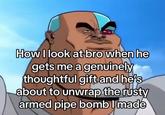 How I look at bro when he gets me a genuinely thoughtful gift and he's about to unwrap the rusty armed pipe bomb I made