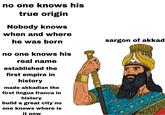 no one knows his true origin Nobody knows when and where he was born no one knows his real name established the first empire in history made akkadian the first lingua franca in history build a great city no one knows where is it now sargon of akkad 111