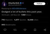 Charlie Kirk @charliekirk11 Replying to @EndWokeness Follow Dodged a lot of bullets this past year. 10:13 pm - 28 Nov 24 7.8M Views 715 Reposts 1,277 Quotes 6,246 Likes 915 Bookmarks Σ