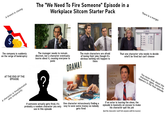 A branch is closing $ The "We Need To Fire Someone" Episode in a Workplace Sitcom Starter Pack STAY There is a merger PARKS AND RECREATION APRIL том ??? RON DUNN TYNNYFER GO DONNA CRAIG The company is suddenly on the verge of bankruptcy The manager needs to remain discreet, but a character eventually learns about it, causing everyone to panic The main characters are afraid of losing their jobs though it's obvious nothing will happen to them DRAMA! That one character who needs to decide who'll be fired but can't choose AT THE END OF THE EPISODE: only temporarily A character is fired/demoted ? PAWNEE You never hear about this character again, unless he appears in the final episode INDIA If someone actually gets fired, it's probably a random character you only see in this episode One character miraculously finding a way to save some money so nobody gets fired If an actor is leaving the show, the episode is basically an excuse to make his character quit his job (but the character won't tell anyone until he leaves)