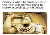 Oedipus when he finds out who the "Joe" was he was going to marry according to the Oracle.