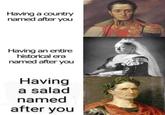 Having a country named after you Having an entire historical era named after you Having a salad named after you