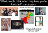 "What people think when they hear you're Pakistani" starter pack "Do you support *insert terrorist group*" Cousin marriage in Pakistan Source: Pakistan Demographic and Health Survey 2018 61,4% 9% 41.2x 49- 16.3% 63.9% 56.1% "Will you be forced into marriage soon?"