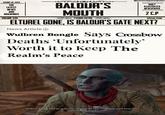 ELEINT 18, 1494 THE LATEST NEWS AND DRAWINGS VOLUME XXII BALDUR'S MOUTH EVENING EDITION dear DUNGEON MASTERTJAWERNY DAILY ILLUSTRATED NEWSPAPER 2 C.P SPECIAL ISSUE ELTUREL GONE, IS BALDUR'S GATE NEXT? News Article Wulbren Bongle Says Crossbow Deaths 'Unfortunately' Worth it to Keep The Realm's Peace Wulbren Bongle: Find me in the city - once you see what it's become, you'll know that I and I alone can stop it.