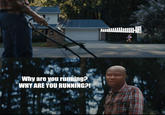 Why are you running? Why are you running? WHY ARE YOU RUNNING?! AaaaAAAAAAAaaaaaa-A