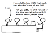 i can- if you dislike how i DM that much then why don't one of you DM? 1 not you jeff, we still remember the time you tpk'ed us with 5 kobolds and a jumper cable &