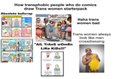 How transphobic people who do comics draw Trans women starterpack Absolute bullcrap How to Improve in the Woke Age D Rank #398 Rank #399 YOU WILL AFFIRM THIS YOUNG LADY IMMEDIATELY BY DISROBING IN HER PRESENCE WITHOUT PROTEST!! Haha trans women bad @WokelyCorrect Woke Era Sports Leagues UNFAIR! OUR PRONOUNS ARE DIFFERENT! Rank #400 Rank #1 Rank #2 WELCOME TO THE WOMEN'S LEAGUE! 2. Suffragette "AIL TRANS wOmEn Like KiDs!!!" UNFAIR. OUR BODIES ARE DIFFERENT. WELCOME TO THE NAZI'S LEAGUE! Don't call me "sir." Don't call me "cis." I'm a woman. I'm a real woman. You can't stop me from calling you "cis." That's what you are. And you can't stop me from calling you "sir." That's what you are. Trans women always look like men crossdressing
