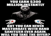 YOU EARN $300 MILLION INSTANTLY BUT YOU CAN NEVER MASTURBATE WITH HAND SANITIZER EVER AGAIN. WILL YOU TAKE THE OFFER?