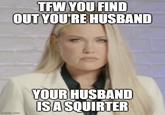 imgflip.com TFW YOU FIND OUT YOU'RE HUSBAND YOUR HUSBAND IS A SQUIRTER
