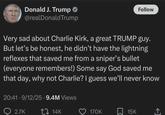 Donald J. Trump @realDonaldTrump Follow Very sad about Charlie Kirk, a great TRUMP guy. But let's be honest, he didn't have the lightning reflexes that saved me from a sniper's bullet (everyone remembers!) Some say God saved me that day, why not Charlie? I guess we'll never know 20:41-9/12/25.9.4M Views 2.7K 14K 170K 15K