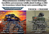 Superhuman soldier who went through horrible processes while just being a kid to become what they are according to: WARHAMMER 40,000 TRENCH CRUSADE "Haha yes, now lets kill and destroy the enemies of the imperium with our guns in a very epic way, for the emperor!" "...What the f--- am i even supposed to be? Am i a human wearing an armor? Or just an armor with chunks of meat inside?"
