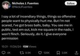Nicholas J. Fuentes @NickJFuentes Follow r/totallyrealtweets | say a lot of incendiary things, things so offensive people want to physically hurt me. But I'm not scared, I've got brass balls, baby. You see me in public, test em out, kick me square in the nads, I won't flinch. Seriously, do it. I give everyone permission 15:31. 11/24/24 15M Views 4K 17 9.9K 128K ☐ 3.8K <]