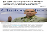 MCNBC parts ways with analyst Matthew Dowd over comments about why Charlie Kirk died BY DAVID BAUDER BY THE ASSOCIATED PRESS SHARE September 11, 2025 at 1:55 PM EDT Clinton hoo Matthew Dowd, chief campaign strategist for the Bush-Cheney 2004 presidential campaign, speaks at the University of Arkansas Clinton School of Public Service in Little Rock, Ark., Wednesday, Sept. 2, 2009. AP PHOTO/DANNY JOHNSTON, FILE Political analyst Matthew Dowd is out of a job at MSNBC after his on-air comment following conservative activist Charlie Kirk's killing about "hateful words" leading to "hateful actions." MSNBC said Thursday that Dowd, a paid political analyst, is "no longer with the network." Both MSNBC President Rebecca Kutler and Dowd issued public apologies following his commentary, which drew a heated reaction online. Dowd said shortly after the shooting Wednesday that Kirk was a divisive figure "who is constantly sort of pushing this sort of hate speech aimed at certain groups. And I always go back to, hateful thoughts lead to hateful words which lead to hateful actions. And I think that's the environment we're in."