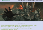 : Anonymous 09/14/25(Sun)13:54:22 No.214505391 kwab.png 537 KB PNG >it is said multiple times in the books/movies that Sauron will be undefeatable with his ring >he already has his ring in The Second Age >loses like a little bitch