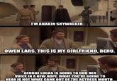 I'M ANAKIN SKYWALKER. OWEN LARS. THIS IS MY GIRLFRIEND, BERU. GEORGE LUCAS IS GOING TO DUB HER VOICE IN A NEW HOPE. WHAT YOU'RE GOING TO HEAR IS NOT WHAT CAME OUT OF THE ACTRESS MOUTH